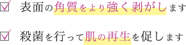 表面の角質をより強く剥がします／殺菌を行って肌の再生を促します